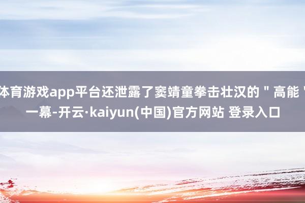 体育游戏app平台还泄露了窦靖童拳击壮汉的＂高能＂一幕-开云·kaiyun(中国)官方网站 登录入口