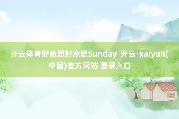 开云体育好意思好意思Sunday-开云·kaiyun(中国)官方网站 登录入口