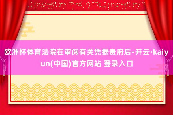 欧洲杯体育法院在审阅有关凭据贵府后-开云·kaiyun(中国)官方网站 登录入口
