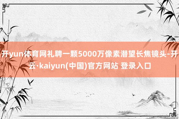 开yun体育网礼聘一颗5000万像素潜望长焦镜头-开云·kaiyun(中国)官方网站 登录入口