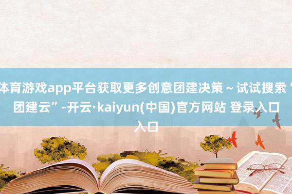 体育游戏app平台获取更多创意团建决策～试试搜索“团建云”-开云·kaiyun(中国)官方网站 登录入口