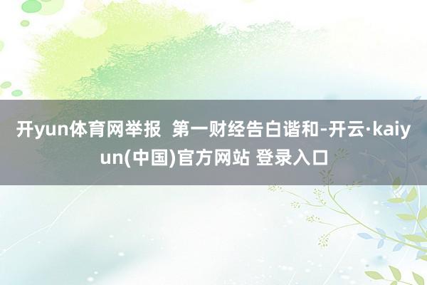 开yun体育网举报  第一财经告白谐和-开云·kaiyun(中国)官方网站 登录入口