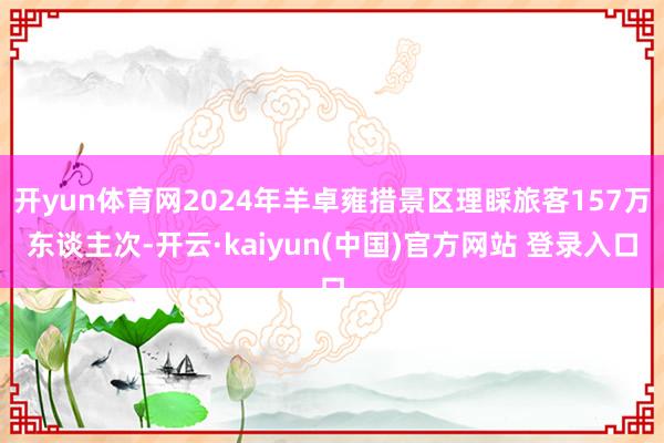 开yun体育网2024年羊卓雍措景区理睬旅客157万东谈主次-开云·kaiyun(中国)官方网站 登录入口