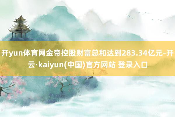开yun体育网金帝控股财富总和达到283.34亿元-开云·kaiyun(中国)官方网站 登录入口