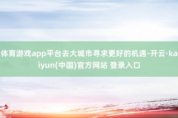 体育游戏app平台去大城市寻求更好的机遇-开云·kaiyun(中国)官方网站 登录入口