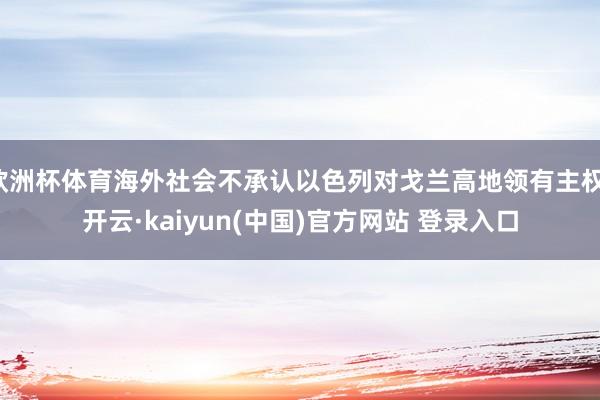 欧洲杯体育海外社会不承认以色列对戈兰高地领有主权-开云·kaiyun(中国)官方网站 登录入口