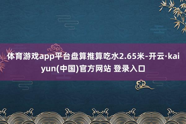 体育游戏app平台盘算推算吃水2.65米-开云·kaiyun(中国)官方网站 登录入口