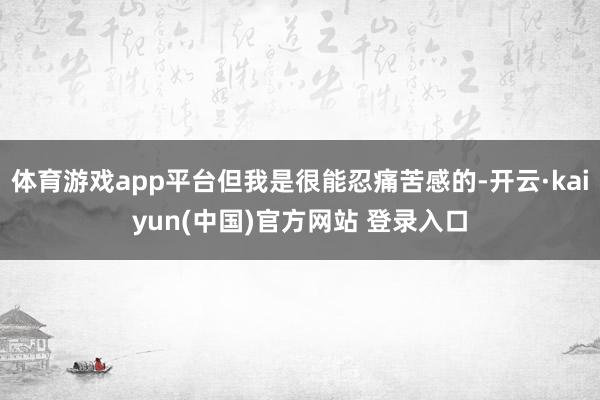 体育游戏app平台但我是很能忍痛苦感的-开云·kaiyun(中国)官方网站 登录入口