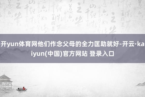 开yun体育网他们作念父母的全力匡助就好-开云·kaiyun(中国)官方网站 登录入口