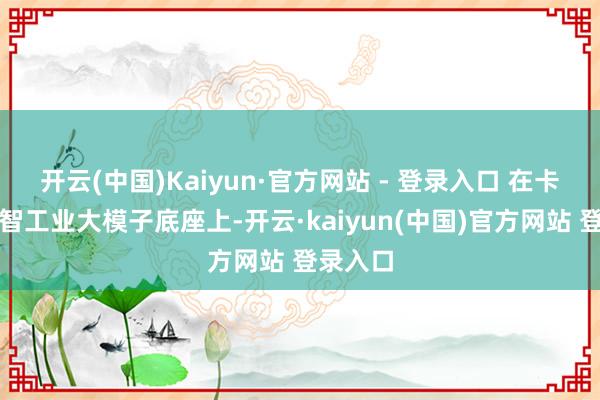 开云(中国)Kaiyun·官方网站 - 登录入口 在卡奥斯天智工业大模子底座上-开云·kaiyun(中国)官方网站 登录入口