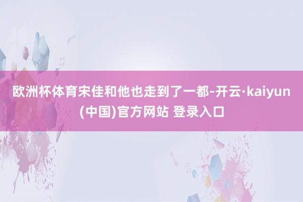欧洲杯体育宋佳和他也走到了一都-开云·kaiyun(中国)官方网站 登录入口