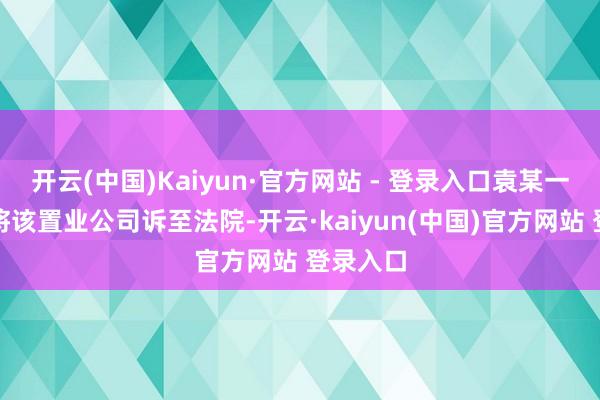 开云(中国)Kaiyun·官方网站 - 登录入口袁某一气之下将该置业公司诉至法院-开云·kaiyun(中国)官方网站 登录入口