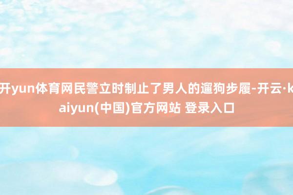 开yun体育网民警立时制止了男人的遛狗步履-开云·kaiyun(中国)官方网站 登录入口