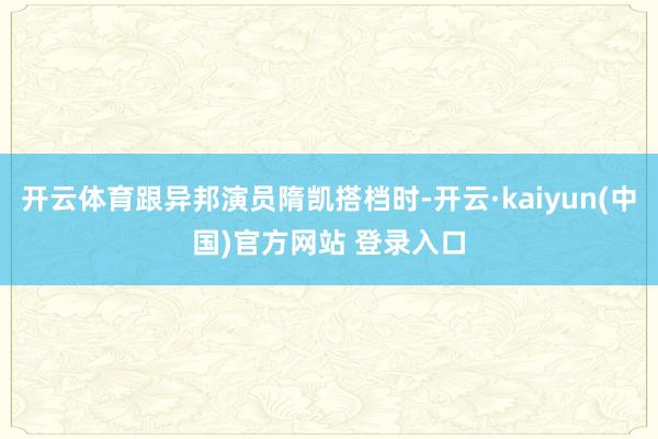 开云体育跟异邦演员隋凯搭档时-开云·kaiyun(中国)官方网站 登录入口