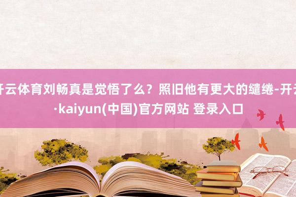 开云体育刘畅真是觉悟了么？照旧他有更大的缱绻-开云·kaiyun(中国)官方网站 登录入口