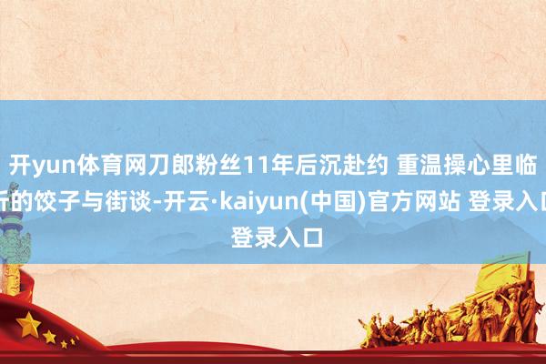 开yun体育网刀郎粉丝11年后沉赴约 重温操心里临沂的饺子与街谈-开云·kaiyun(中国)官方网站 登录入口