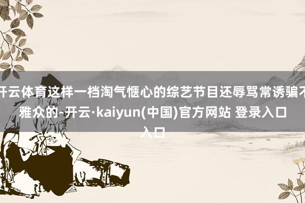 开云体育这样一档淘气惬心的综艺节目还辱骂常诱骗不雅众的-开云·kaiyun(中国)官方网站 登录入口