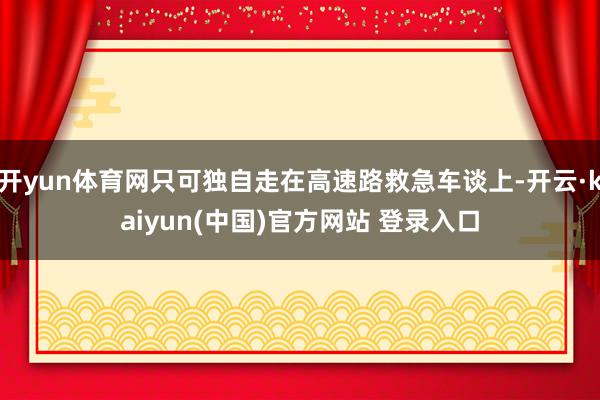 开yun体育网只可独自走在高速路救急车谈上-开云·kaiyun(中国)官方网站 登录入口
