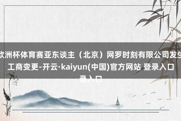 欧洲杯体育赛亚东谈主（北京）网罗时刻有限公司发生工商变更-开云·kaiyun(中国)官方网站 登录入口
