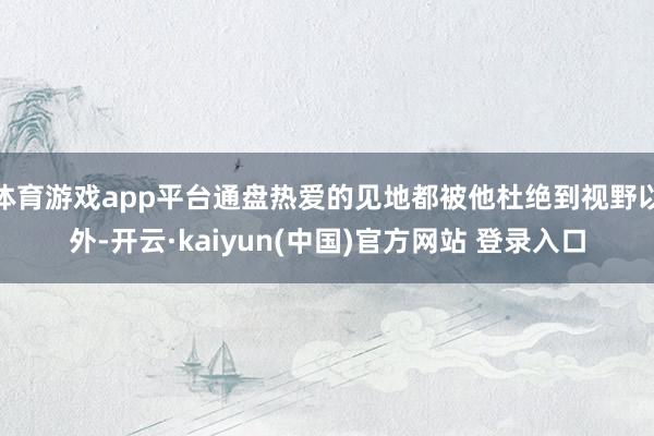 体育游戏app平台通盘热爱的见地都被他杜绝到视野以外-开云·kaiyun(中国)官方网站 登录入口