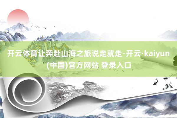 开云体育让奔赴山海之旅说走就走-开云·kaiyun(中国)官方网站 登录入口