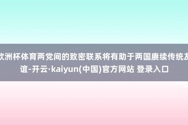 欧洲杯体育两党间的致密联系将有助于两国赓续传统友谊-开云·kaiyun(中国)官方网站 登录入口