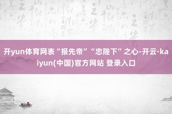 开yun体育网表“报先帝”“忠陛下”之心-开云·kaiyun(中国)官方网站 登录入口