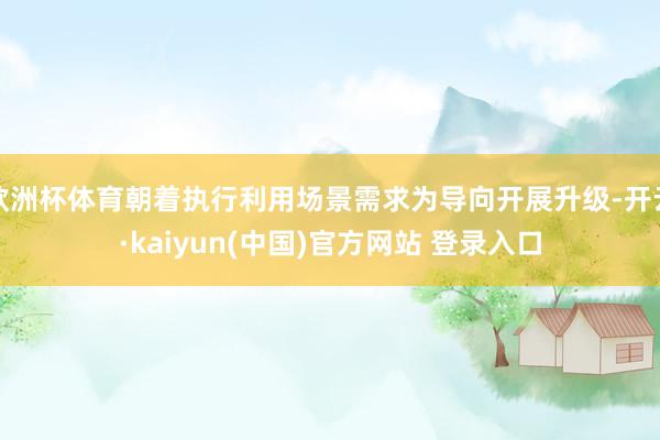欧洲杯体育朝着执行利用场景需求为导向开展升级-开云·kaiyun(中国)官方网站 登录入口