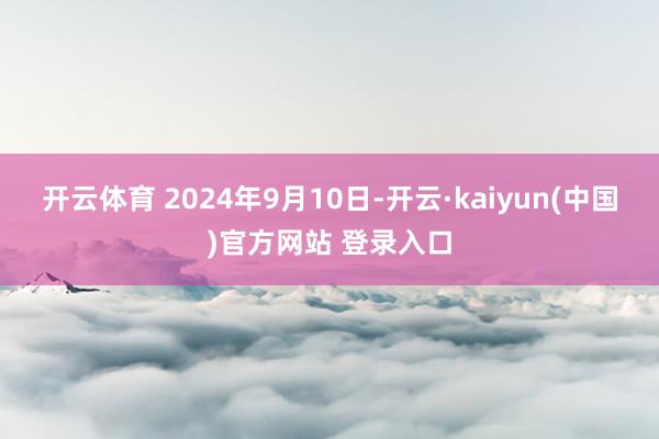 开云体育 2024年9月10日-开云·kaiyun(中国)官方网站 登录入口