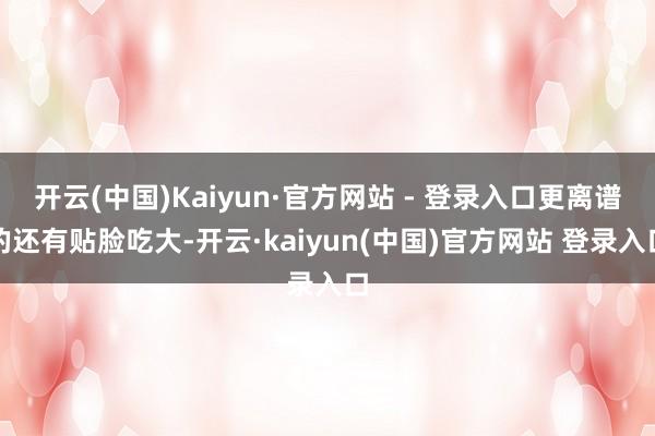 开云(中国)Kaiyun·官方网站 - 登录入口更离谱的还有贴脸吃大-开云·kaiyun(中国)官方网站 登录入口