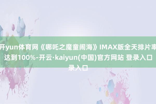 开yun体育网《哪吒之魔童闹海》IMAX版全天排片率达到100%-开云·kaiyun(中国)官方网站 登录入口