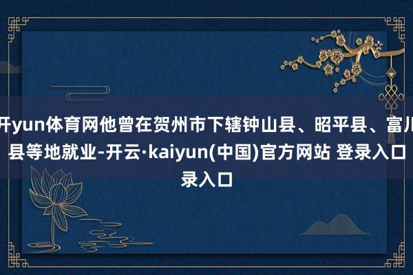 开yun体育网他曾在贺州市下辖钟山县、昭平县、富川县等地就业-开云·kaiyun(中国)官方网站 登录入口