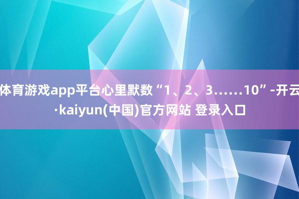 体育游戏app平台心里默数“1、2、3……10”-开云·kaiyun(中国)官方网站 登录入口