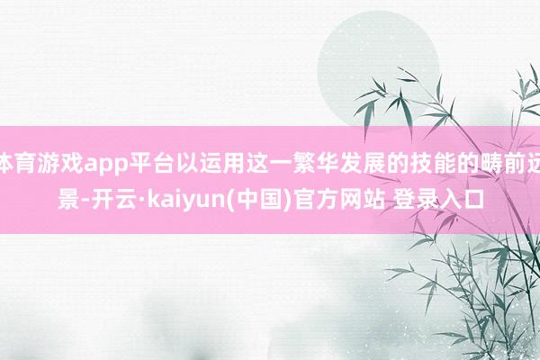 体育游戏app平台以运用这一繁华发展的技能的畴前远景-开云·kaiyun(中国)官方网站 登录入口