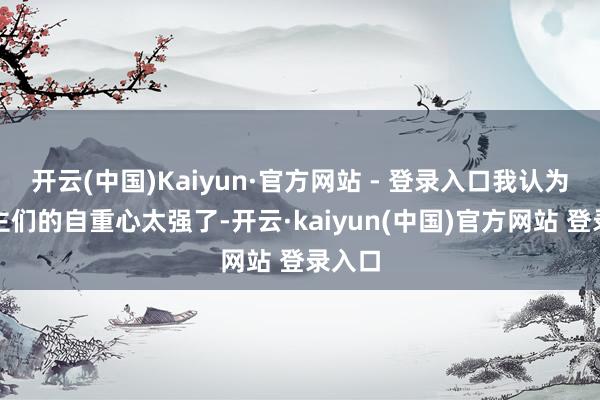 开云(中国)Kaiyun·官方网站 - 登录入口我认为东谈主们的自重心太强了-开云·kaiyun(中国)官方网站 登录入口