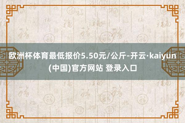 欧洲杯体育最低报价5.50元/公斤-开云·kaiyun(中国)官方网站 登录入口
