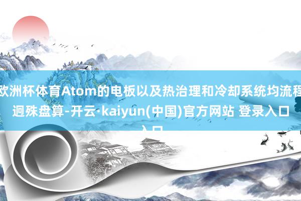 欧洲杯体育Atom的电板以及热治理和冷却系统均流程迥殊盘算-开云·kaiyun(中国)官方网站 登录入口