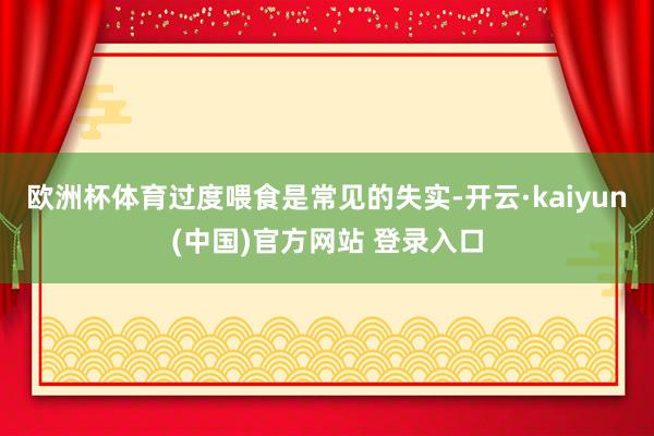 欧洲杯体育过度喂食是常见的失实-开云·kaiyun(中国)官方网站 登录入口