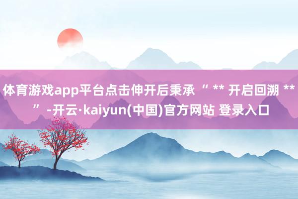 体育游戏app平台点击伸开后秉承 “ ** 开启回溯 ** ” -开云·kaiyun(中国)官方网站 登录入口