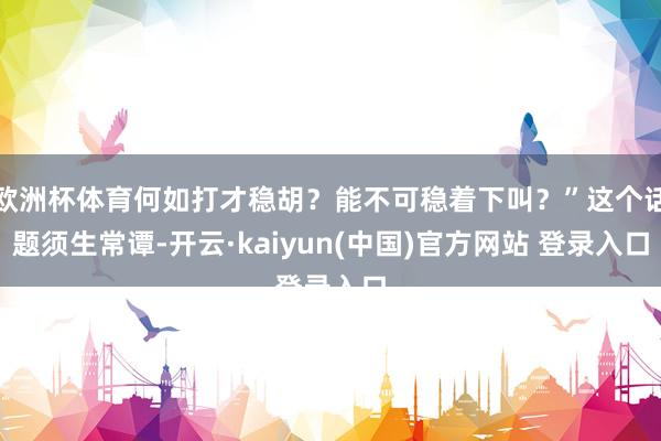 欧洲杯体育何如打才稳胡？能不可稳着下叫？”这个话题须生常谭-开云·kaiyun(中国)官方网站 登录入口