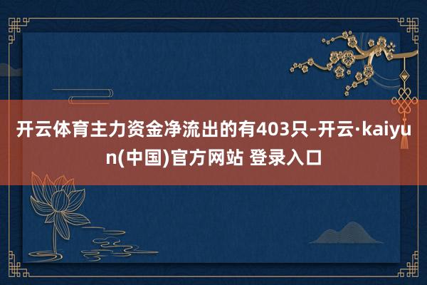 开云体育主力资金净流出的有403只-开云·kaiyun(中国)官方网站 登录入口