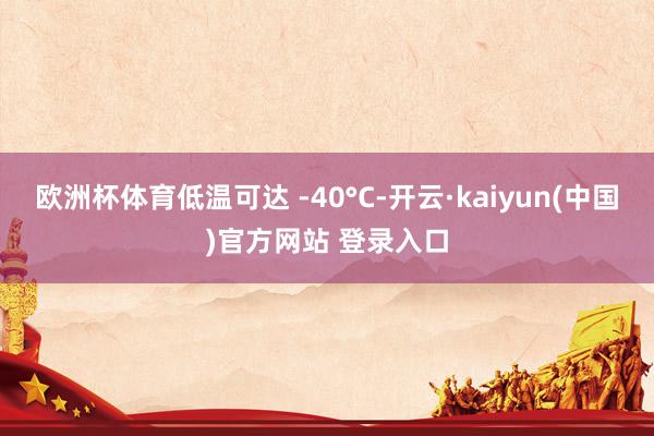 欧洲杯体育低温可达 -40°C-开云·kaiyun(中国)官方网站 登录入口