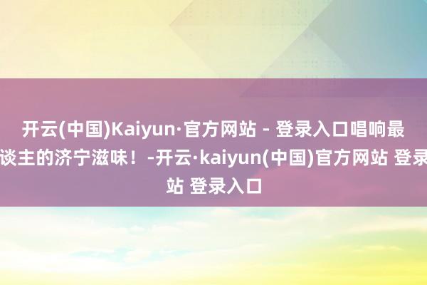开云(中国)Kaiyun·官方网站 - 登录入口唱响最馋东谈主的济宁滋味！-开云·kaiyun(中国)官方网站 登录入口