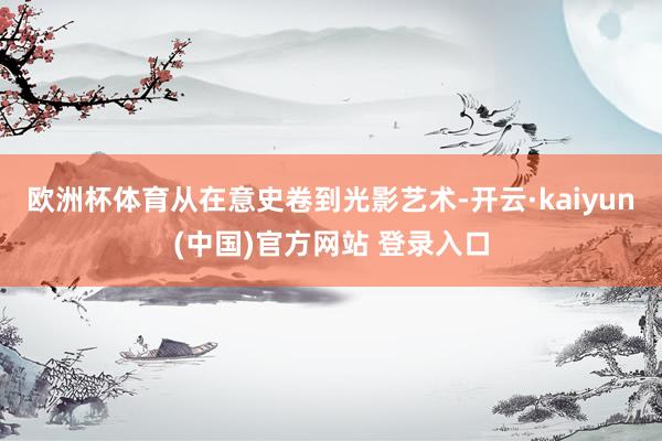 欧洲杯体育从在意史卷到光影艺术-开云·kaiyun(中国)官方网站 登录入口