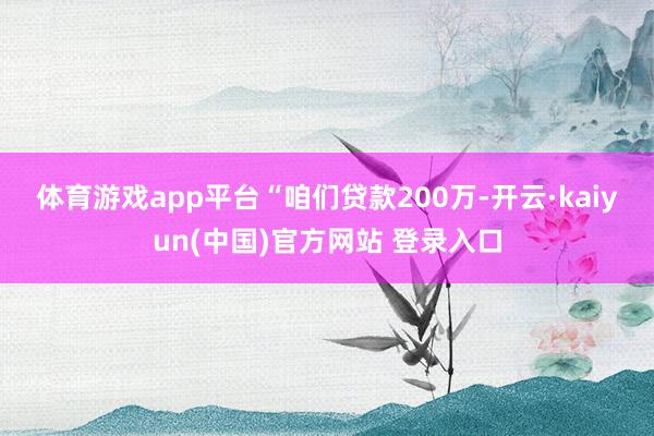 体育游戏app平台　　“咱们贷款200万-开云·kaiyun(中国)官方网站 登录入口