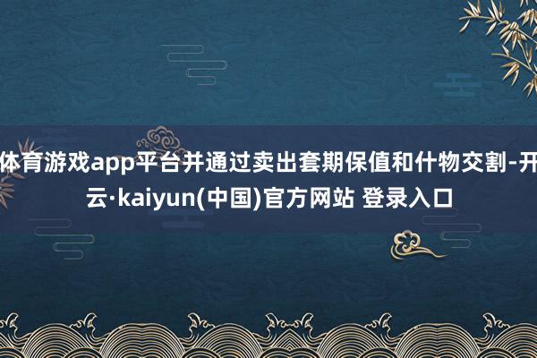 体育游戏app平台并通过卖出套期保值和什物交割-开云·kaiyun(中国)官方网站 登录入口