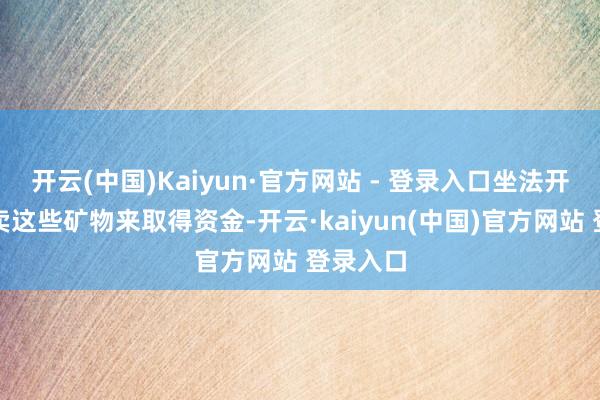 开云(中国)Kaiyun·官方网站 - 登录入口坐法开采和贩卖这些矿物来取得资金-开云·kaiyun(中国)官方网站 登录入口