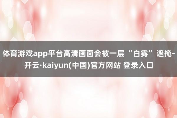 体育游戏app平台高清画面会被一层 “白雾” 遮掩-开云·kaiyun(中国)官方网站 登录入口