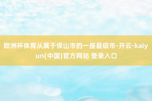 欧洲杯体育从属于保山市的一座县级市-开云·kaiyun(中国)官方网站 登录入口