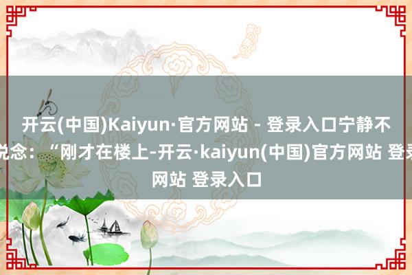 开云(中国)Kaiyun·官方网站 - 登录入口宁静不竭说说念：“刚才在楼上-开云·kaiyun(中国)官方网站 登录入口
